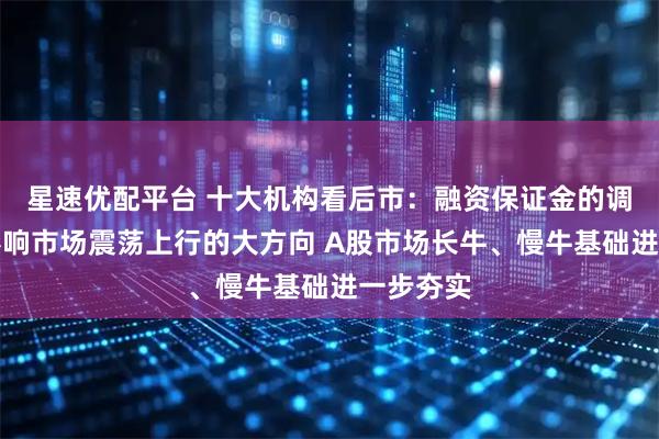 星速优配平台 十大机构看后市：融资保证金的调整并不影响市场震荡上行的大方向 A股市场长牛、慢牛基础进一步夯实