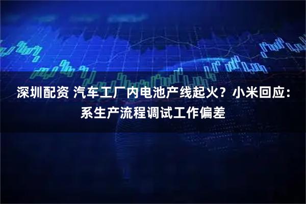 深圳配资 汽车工厂内电池产线起火？小米回应：系生产流程调试工作偏差