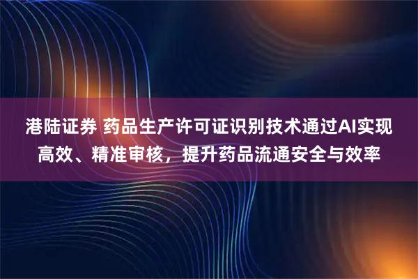 港陆证券 药品生产许可证识别技术通过AI实现高效、精准审核，提升药品流通安全与效率
