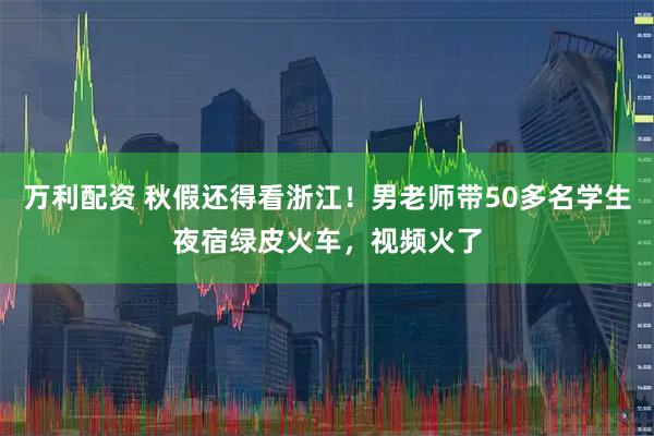 万利配资 秋假还得看浙江！男老师带50多名学生夜宿绿皮火车，视频火了