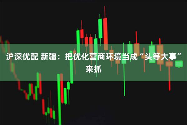 沪深优配 新疆：把优化营商环境当成“头等大事”来抓