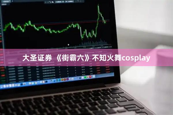 大圣证券 《街霸六》不知火舞cosplay